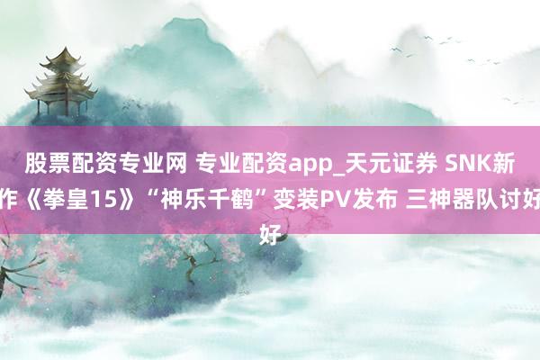 股票配资专业网 专业配资app_天元证券 SNK新作《拳皇15》“神乐千鹤”变装PV发布 三神器队讨好