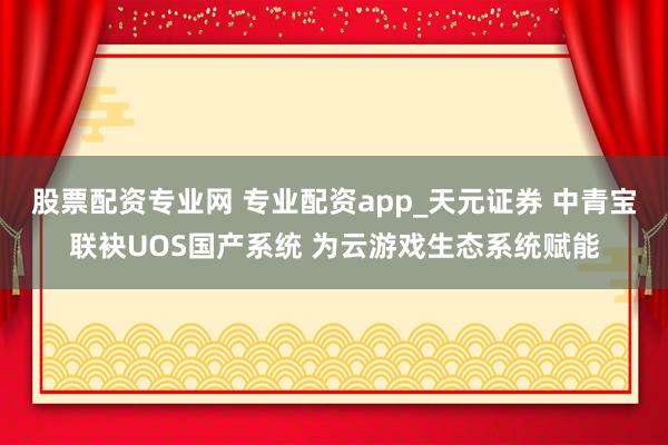股票配资专业网 专业配资app_天元证券 中青宝联袂UOS国产系统 为云游戏生态系统赋能