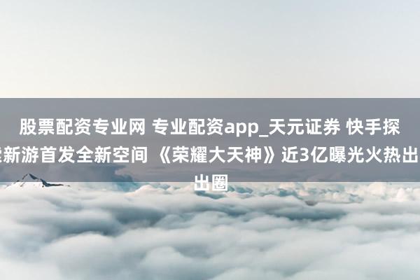 股票配资专业网 专业配资app_天元证券 快手探索新游首发全新空间 《荣耀大天神》近3亿曝光火热出圈