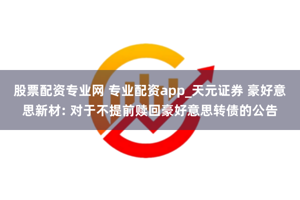 股票配资专业网 专业配资app_天元证券 豪好意思新材: 对于不提前赎回豪好意思转债的公告