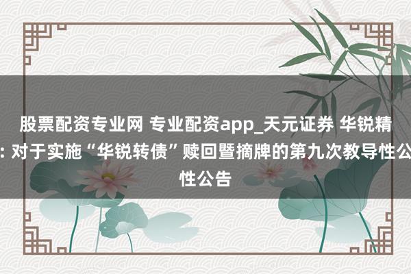股票配资专业网 专业配资app_天元证券 华锐精密: 对于实施“华锐转债”赎回暨摘牌的第九次教导性公告
