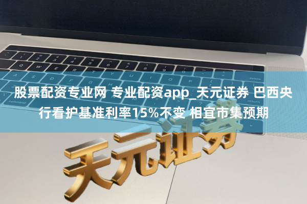 股票配资专业网 专业配资app_天元证券 巴西央行看护基准利率15%不变 相宜市集预期