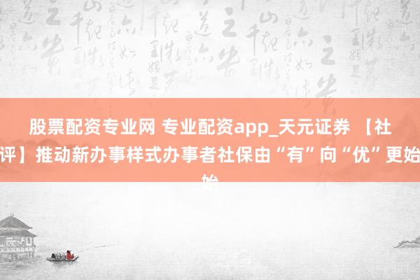股票配资专业网 专业配资app_天元证券 【社评】推动新办事样式办事者社保由“有”向“优”更始