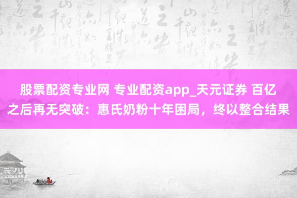 股票配资专业网 专业配资app_天元证券 百亿之后再无突破：惠氏奶粉十年困局，终以整合结果