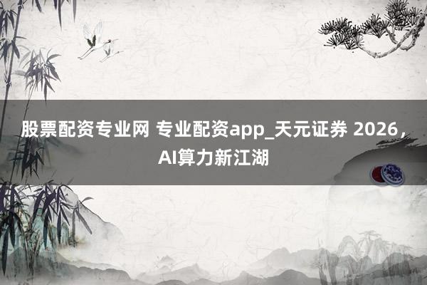 股票配资专业网 专业配资app_天元证券 2026，AI算力新江湖