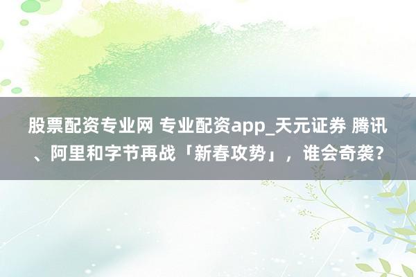 股票配资专业网 专业配资app_天元证券 腾讯、阿里和字节再战「新春攻势」，谁会奇袭？