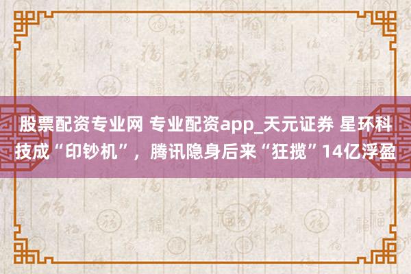 股票配资专业网 专业配资app_天元证券 星环科技成“印钞机”，腾讯隐身后来“狂揽”14亿浮盈
