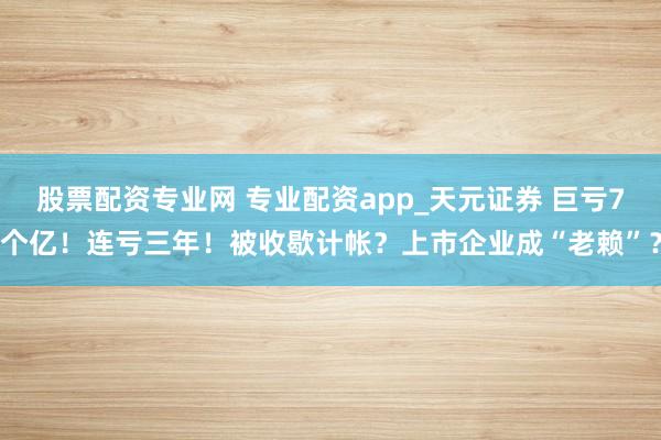 股票配资专业网 专业配资app_天元证券 巨亏7个亿！连亏三年！被收歇计帐？上市企业成“老赖”？