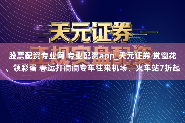 股票配资专业网 专业配资app_天元证券 赏窗花、领彩蛋 春运打滴滴专车往来机场、火车站7折起