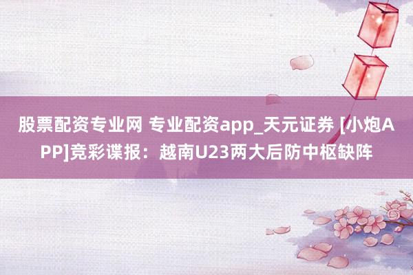 股票配资专业网 专业配资app_天元证券 [小炮APP]竞彩谍报：越南U23两大后防中枢缺阵