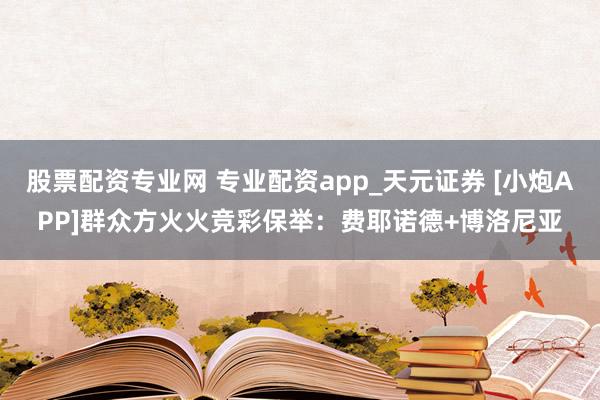 股票配资专业网 专业配资app_天元证券 [小炮APP]群众方火火竞彩保举：费耶诺德+博洛尼亚