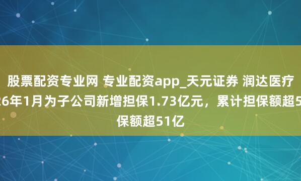 股票配资专业网 专业配资app_天元证券 润达医疗2026年1月为子公司新增担保1.73亿元，累计担保额超51亿
