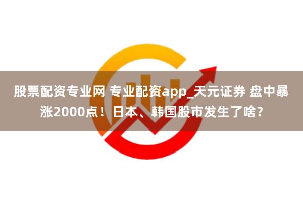 股票配资专业网 专业配资app_天元证券 盘中暴涨2000点！日本、韩国股市发生了啥？