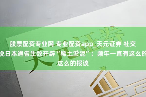股票配资专业网 专业配资app_天元证券 社交部陈说日本通告生效开辟“稀土淤泥”：频年一直有这么的报谈