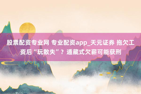 股票配资专业网 专业配资app_天元证券 拖欠工资后“玩散失”？遁藏式欠薪可能获刑