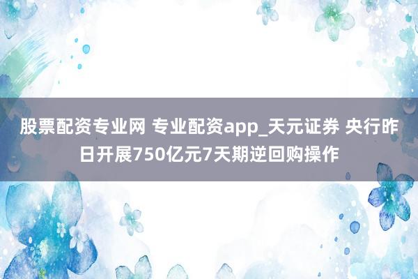 股票配资专业网 专业配资app_天元证券 央行昨日开展750亿元7天期逆回购操作