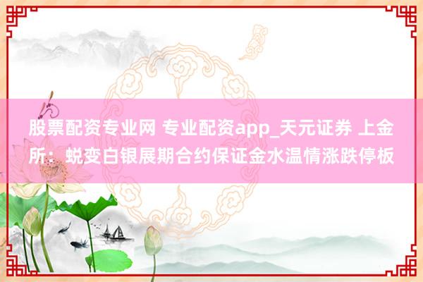 股票配资专业网 专业配资app_天元证券 上金所：蜕变白银展期合约保证金水温情涨跌停板