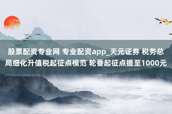 股票配资专业网 专业配资app_天元证券 税务总局细化升值税起征点模范 轮番起征点提至1000元