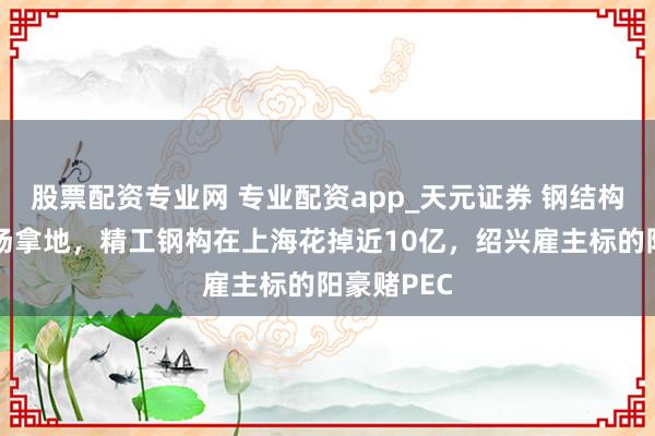 股票配资专业网 专业配资app_天元证券 钢结构龙头也下场拿地，精工钢构在上海花掉近10亿，绍兴雇主标的阳豪赌PEC