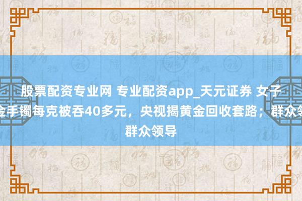 股票配资专业网 专业配资app_天元证券 女子卖金手镯每克被吞40多元，央视揭黄金回收套路；群众领导