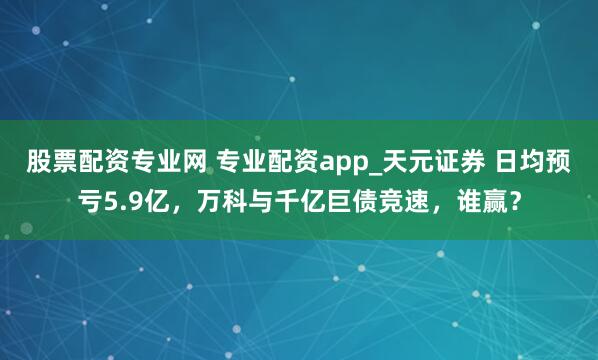 股票配资专业网 专业配资app_天元证券 日均预亏5.9亿，万科与千亿巨债竞速，谁赢？