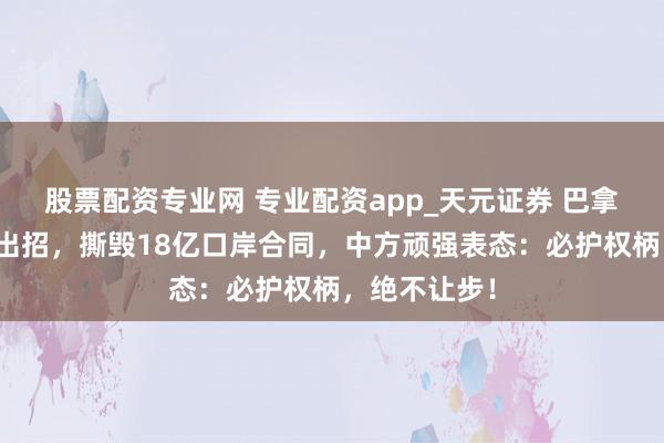股票配资专业网 专业配资app_天元证券 巴拿马对华顽强出招，撕毁18亿口岸合同，中方顽强表态：必护权柄，绝不让步！
