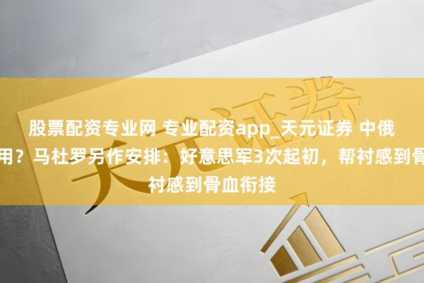 股票配资专业网 专业配资app_天元证券 中俄声援没用？马杜罗另作安排：好意思军3次起初，帮衬感到骨血衔接