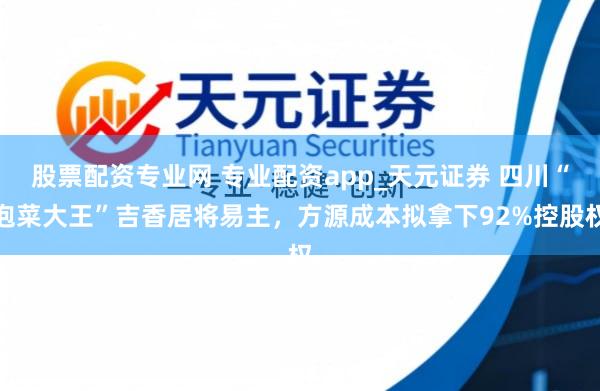 股票配资专业网 专业配资app_天元证券 四川“泡菜大王”吉香居将易主，方源成本拟拿下92%控股权