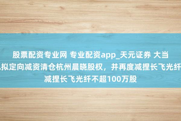 股票配资专业网 专业配资app_天元证券 大当作！长江通讯拟定向减资清仓杭州晨晓股权，并再度减捏长飞光纤不超100万股