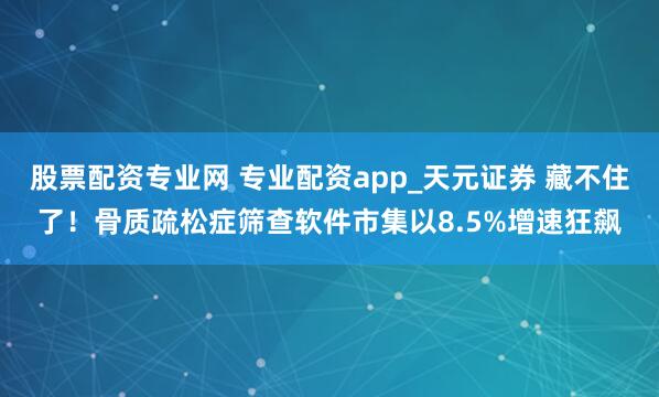 股票配资专业网 专业配资app_天元证券 藏不住了！骨质疏松症筛查软件市集以8.5%增速狂飙