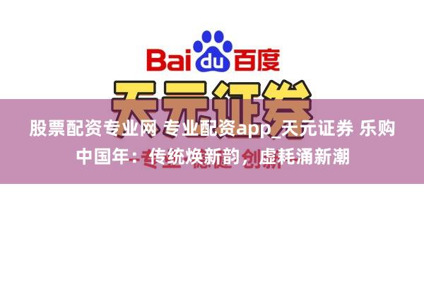 股票配资专业网 专业配资app_天元证券 乐购中国年：传统焕新韵，虚耗涌新潮