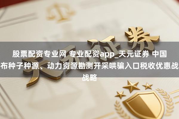股票配资专业网 专业配资app_天元证券 中国公布种子种源、动力资源勘测开采哄骗入口税收优惠战略