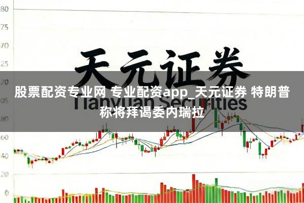 股票配资专业网 专业配资app_天元证券 特朗普称将拜谒委内瑞拉