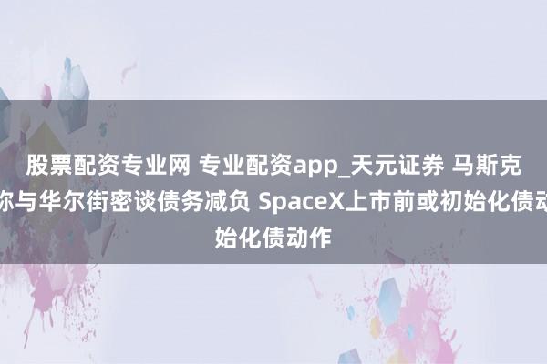 股票配资专业网 专业配资app_天元证券 马斯克据称与华尔街密谈债务减负 SpaceX上市前或初始化债动作