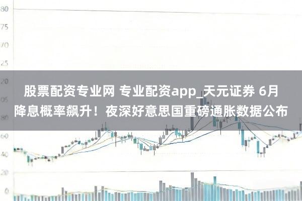 股票配资专业网 专业配资app_天元证券 6月降息概率飙升！夜深好意思国重磅通胀数据公布