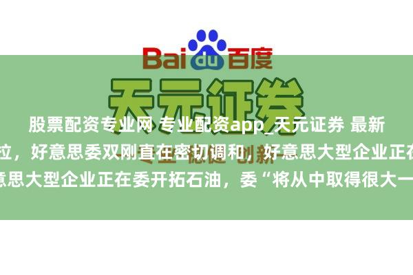 股票配资专业网 专业配资app_天元证券 最新！特朗普称将窥伺委内瑞拉，好意思委双刚直在密切调和，好意思大型企业正在委开拓石油，委“将从中取得很大一部分收益”