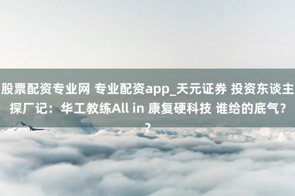 股票配资专业网 专业配资app_天元证券 投资东谈主探厂记：华工教练All in 康复硬科技 谁给的底气？