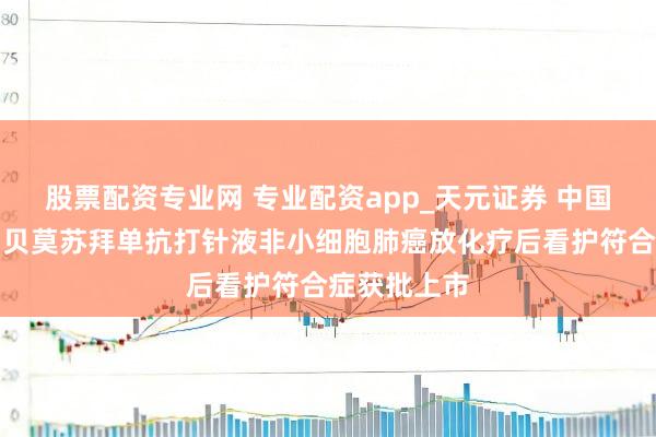 股票配资专业网 专业配资app_天元证券 中国生物制药：贝莫苏拜单抗打针液非小细胞肺癌放化疗后看护符合症获批上市