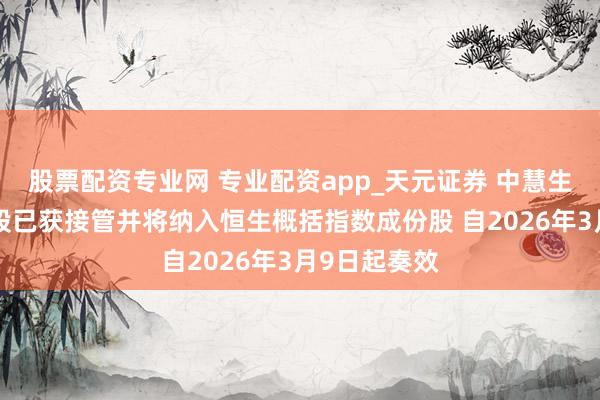 股票配资专业网 专业配资app_天元证券 中慧生物：公司H股已获接管并将纳入恒生概括指数成份股 自2026年3月9日起奏效