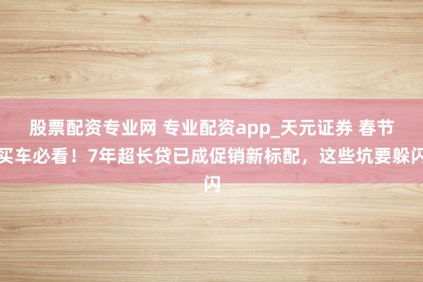 股票配资专业网 专业配资app_天元证券 春节买车必看！7年超长贷已成促销新标配，这些坑要躲闪
