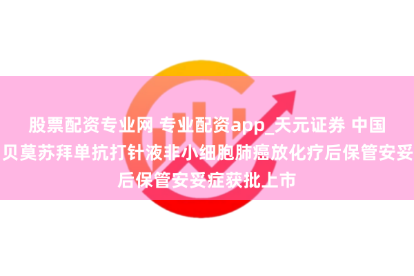 股票配资专业网 专业配资app_天元证券 中国生物制药：贝莫苏拜单抗打针液非小细胞肺癌放化疗后保管安妥症获批上市