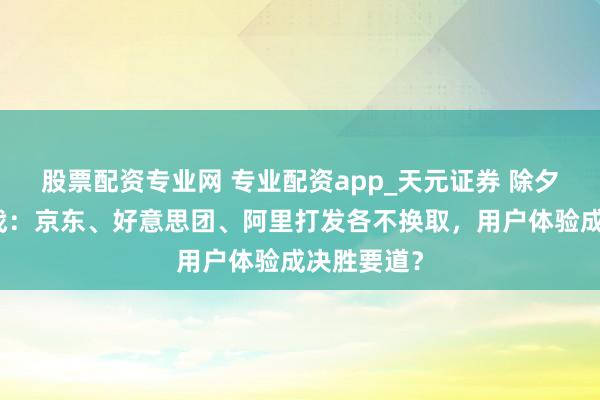 股票配资专业网 专业配资app_天元证券 除夕饭外卖大战：京东、好意思团、阿里打发各不换取，用户体验成决胜要道？