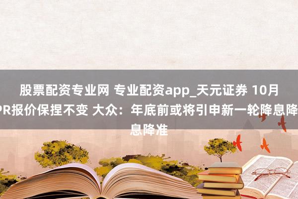 股票配资专业网 专业配资app_天元证券 10月LPR报价保捏不变 大众：年底前或将引申新一轮降息降准