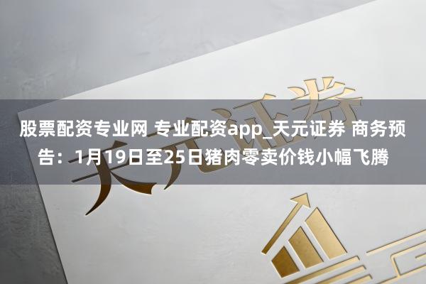 股票配资专业网 专业配资app_天元证券 商务预告：1月19日至25日猪肉零卖价钱小幅飞腾