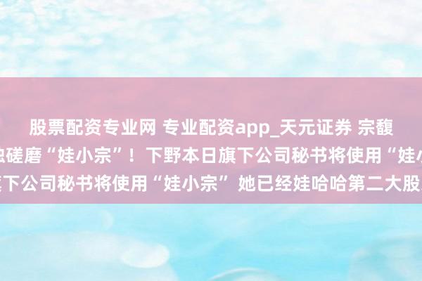 股票配资专业网 专业配资app_天元证券 宗馥莉下野原因曝光：将孤独磋磨“娃小宗”！下野本日旗下公司秘书将使用“娃小宗” 她已经娃哈哈第二大股东