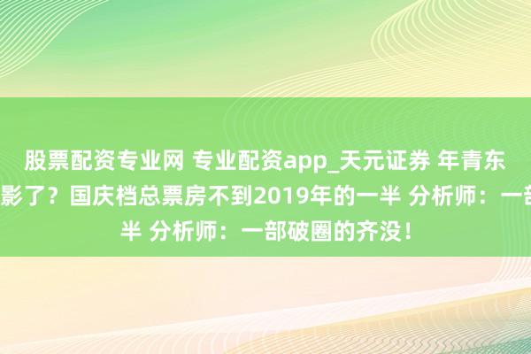 股票配资专业网 专业配资app_天元证券 年青东谈主不爱看电影了？国庆档总票房不到2019年的一半 分析师：一部破圈的齐没！