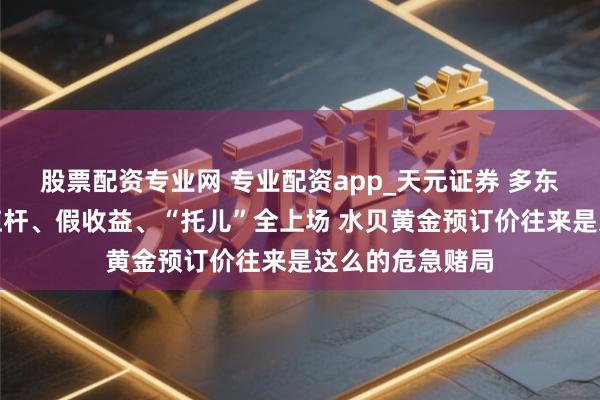 股票配资专业网 专业配资app_天元证券 多东谈主爆仓！高杠杆、假收益、“托儿”全上场 水贝黄金预订价往来是这么的危急赌局