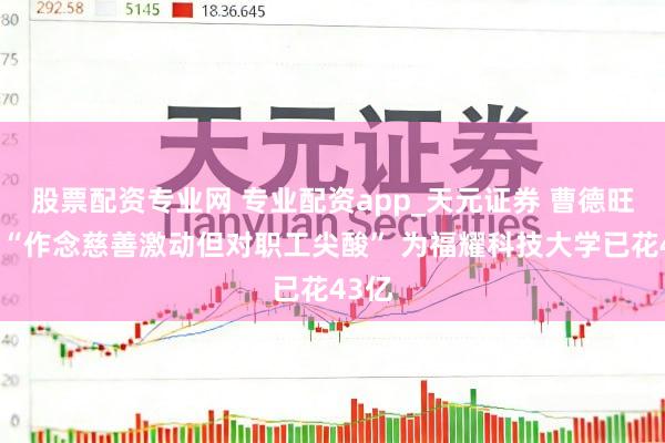 股票配资专业网 专业配资app_天元证券 曹德旺恢复“作念慈善激动但对职工尖酸” 为福耀科技大学已花43亿