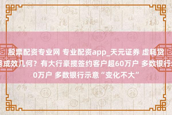 股票配资专业网 专业配资app_天元证券 虚耗贷“贴息”新政首月成效几何？有大行豪揽签约客户超60万户 多数银行示意“变化不大”