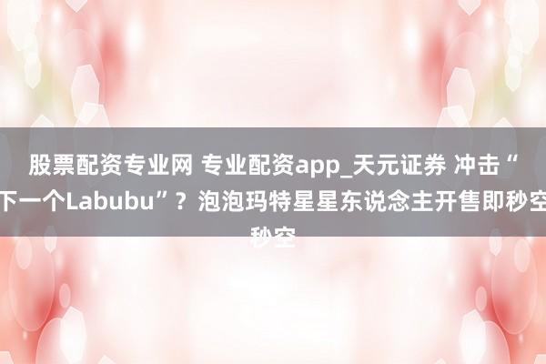 股票配资专业网 专业配资app_天元证券 冲击“下一个Labubu”？泡泡玛特星星东说念主开售即秒空